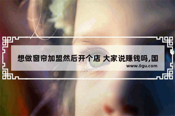 想做窗帘加盟然后开个店 大家说赚钱吗,国产窗帘品牌加盟
