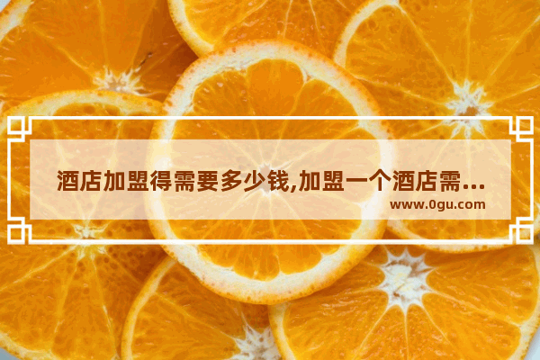 酒店加盟得需要多少钱,加盟一个酒店需要多少资金