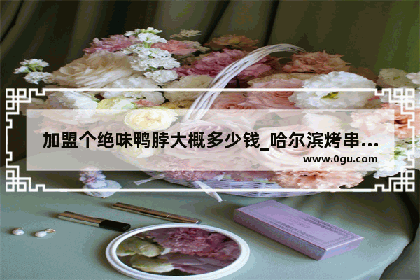 加盟个绝味鸭脖大概多少钱_哈尔滨烤串十大排名