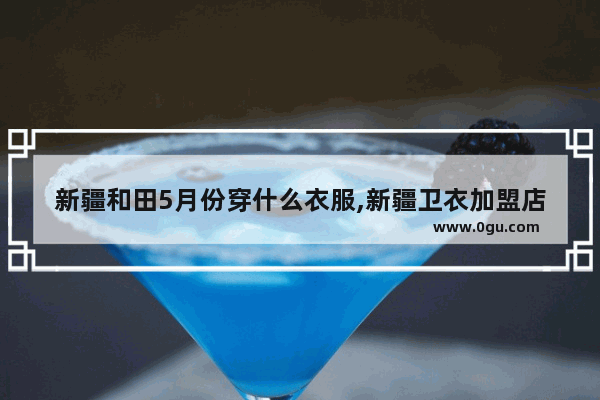 新疆和田5月份穿什么衣服,新疆卫衣加盟店排行榜最新