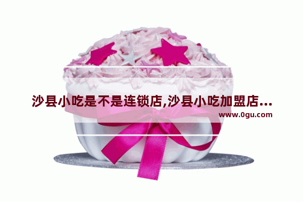 沙县小吃是不是连锁店,沙县小吃加盟店价钱多少
