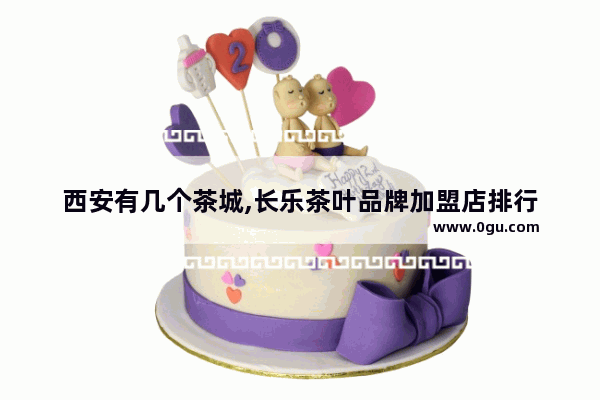 西安有几个茶城,长乐茶叶品牌加盟店排行