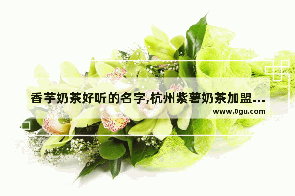 香芋奶茶好听的名字,杭州紫薯奶茶加盟店排行榜