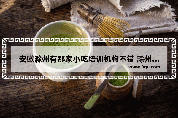 安徽滁州有那家小吃培训机构不错 滁州餐饮加盟店推荐哪家好
