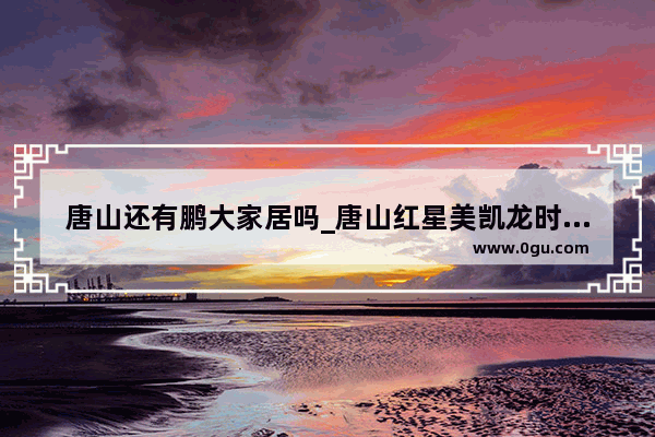 唐山还有鹏大家居吗_唐山红星美凯龙时代家居广场怎样