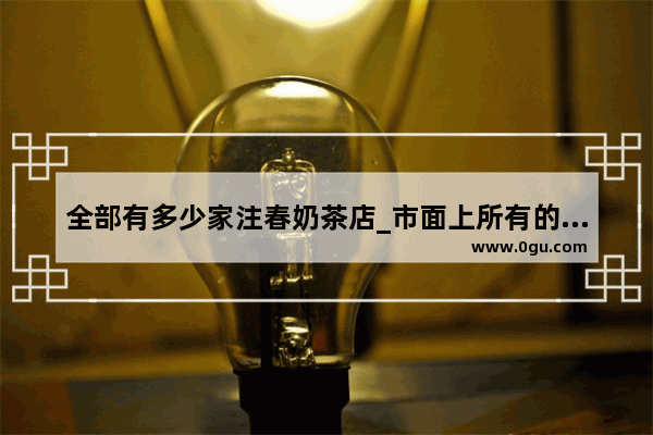 全部有多少家注春奶茶店_市面上所有的奶茶加盟店