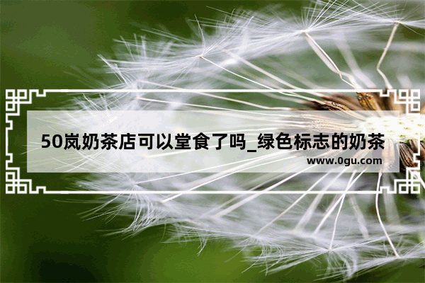 50岚奶茶店可以堂食了吗_绿色标志的奶茶店叫什么