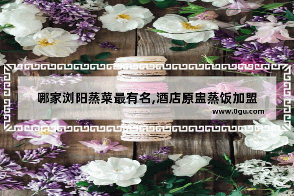 哪家浏阳蒸菜最有名,酒店原盅蒸饭加盟