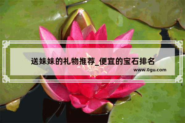 送妹妹的礼物推荐_便宜的宝石排名