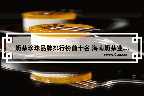 奶茶珍珠品牌排行榜前十名 海南奶茶业加盟店排名