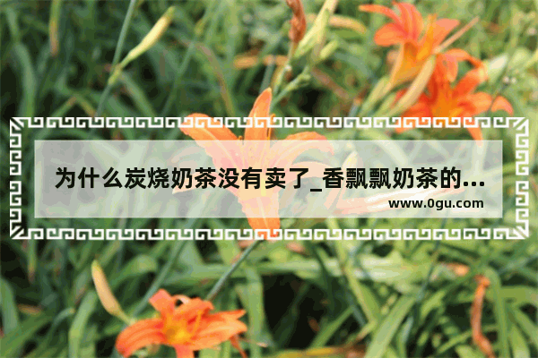 为什么炭烧奶茶没有卖了_香飘飘奶茶的成分