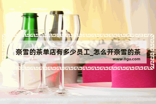 奈雪的茶单店有多少员工_怎么开奈雪的茶