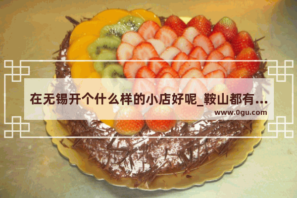 在无锡开个什么样的小店好呢_鞍山都有哪些好吃的饭店