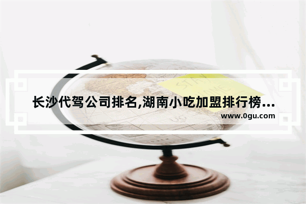 长沙代驾公司排名,湖南小吃加盟排行榜最火的店铺