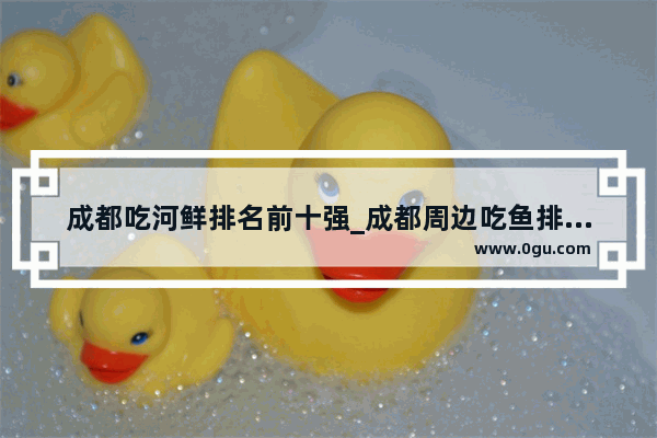 成都吃河鲜排名前十强_成都周边吃鱼排名前十强