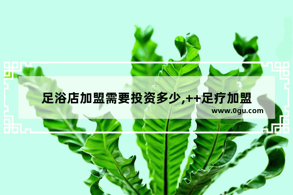 足浴店加盟需要投资多少,++足疗加盟