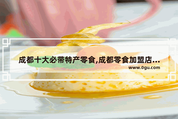 成都十大必带特产零食,成都零食加盟店排行