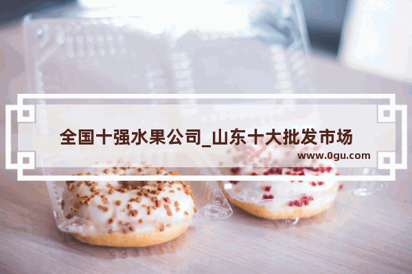 全国十强水果公司_山东十大批发市场