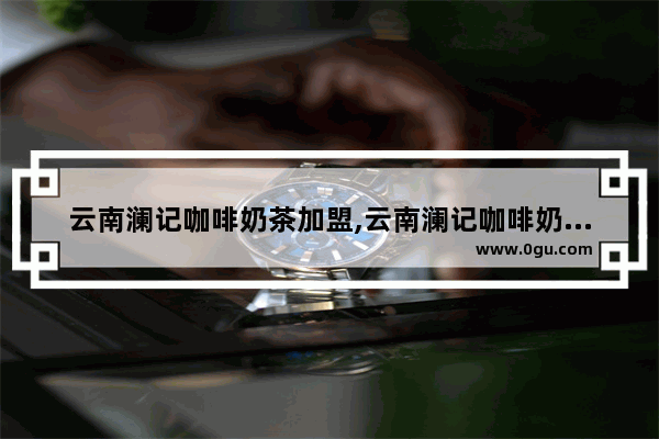云南澜记咖啡奶茶加盟,云南澜记咖啡奶茶加盟