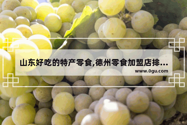 山东好吃的特产零食,德州零食加盟店排行榜