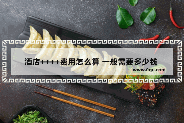 酒店++++费用怎么算 一般需要多少钱 最近的五星级酒店加盟