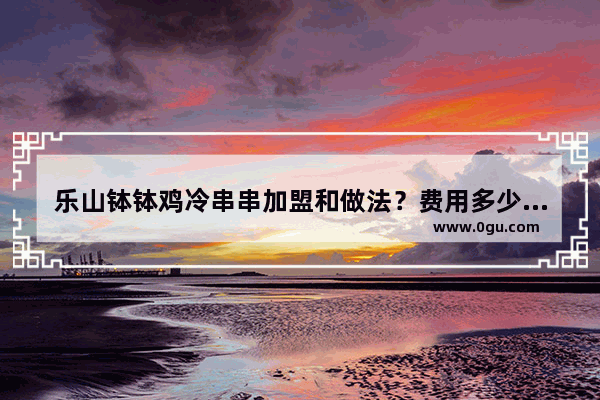 乐山钵钵鸡冷串串加盟和做法？费用多少_乐山小本生意做什么好