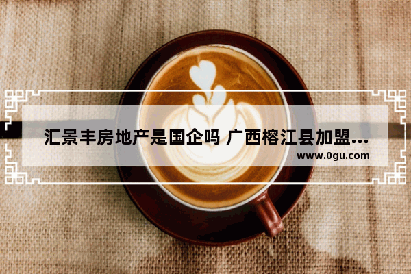 汇景丰房地产是国企吗 广西榕江县加盟加盟酒店