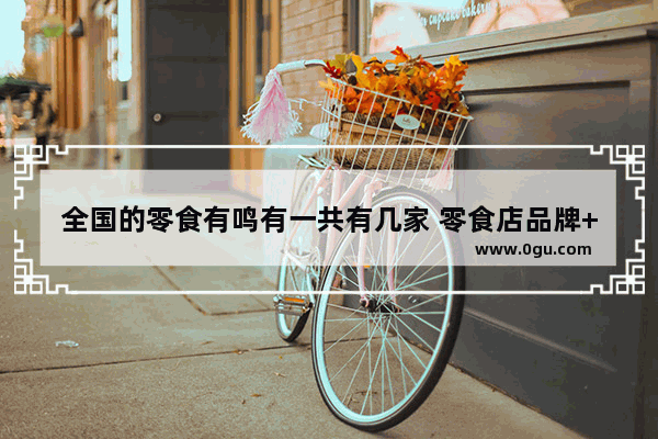 全国的零食有鸣有一共有几家 零食店品牌++++店