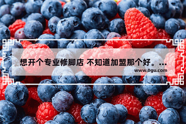 想开个专业修脚店 不知道加盟那个好。麻烦大家帮参考一下 足浴修脚招商加盟品牌