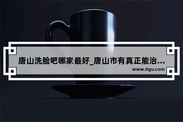 唐山洗脸吧哪家最好_唐山市有真正能治好疤痕疙瘩增生的医院吗