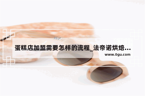 蛋糕店加盟需要怎样的流程_法帝诺烘焙店全国有几家