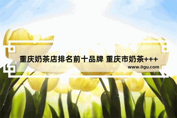 重庆奶茶店排名前十品牌 重庆市奶茶++++品牌
