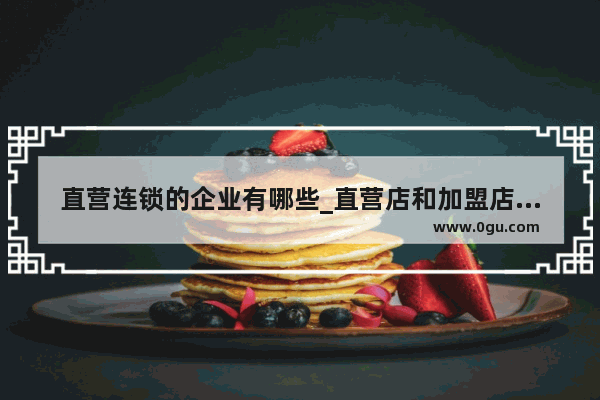 直营连锁的企业有哪些_直营店和加盟店的区别是什么