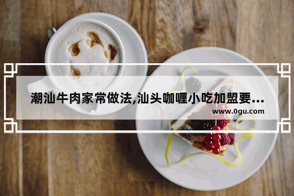 潮汕牛肉家常做法,汕头咖喱小吃加盟要多少钱