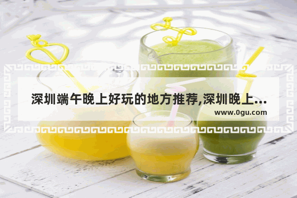 深圳端午晚上好玩的地方推荐,深圳晚上麻辣烫加盟店推荐