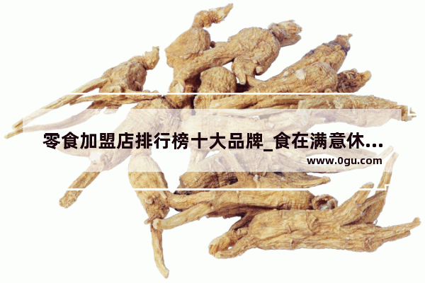 零食加盟店排行榜十大品牌_食在满意休闲零食靠谱吗