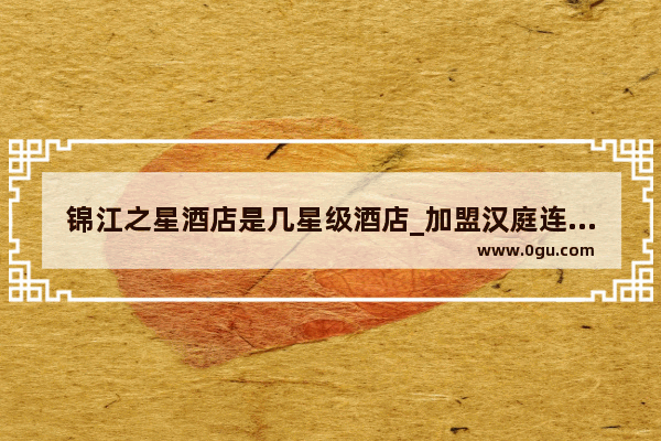 锦江之星酒店是几星级酒店_加盟汉庭连锁酒店有哪些条件啊