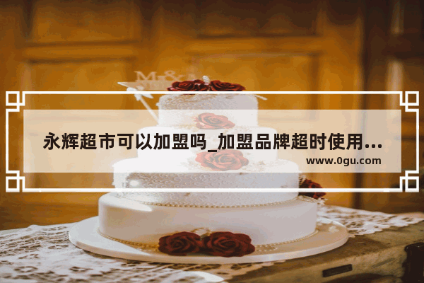 永辉超市可以加盟吗_加盟品牌超时使用合法吗