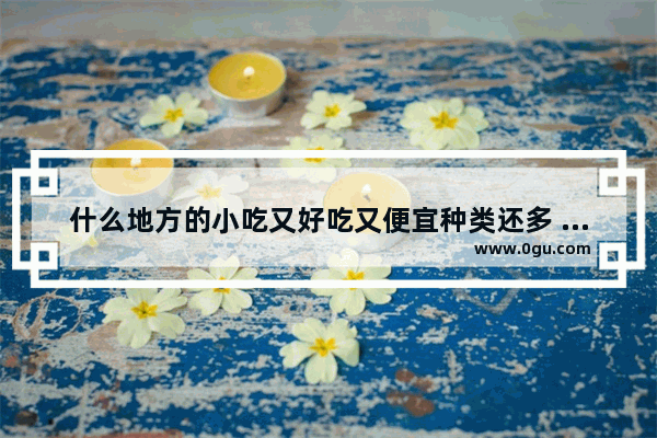 什么地方的小吃又好吃又便宜种类还多 清镇奶茶加盟店排行榜
