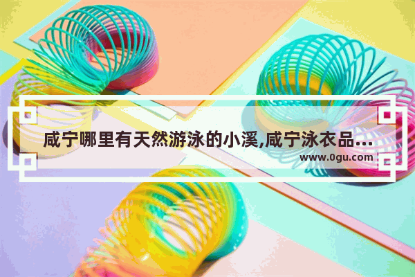 咸宁哪里有天然游泳的小溪,咸宁泳衣品牌加盟