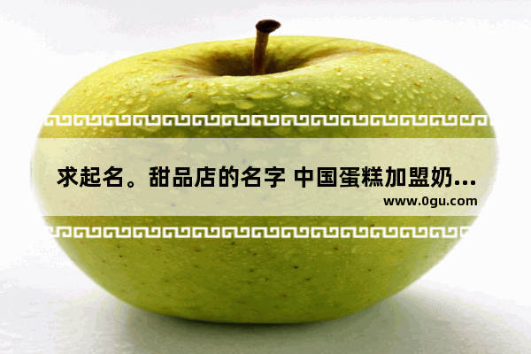 求起名。甜品店的名字 中国蛋糕加盟奶茶品牌