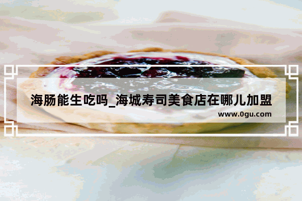 海肠能生吃吗_海城寿司美食店在哪儿加盟