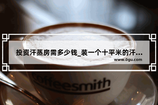 投资汗蒸房需多少钱_装一个十平米的汗蒸房需多少钱