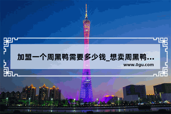 加盟一个周黑鸭需要多少钱_想卖周黑鸭的产品 听说不加盟 有其他的合作方式吗