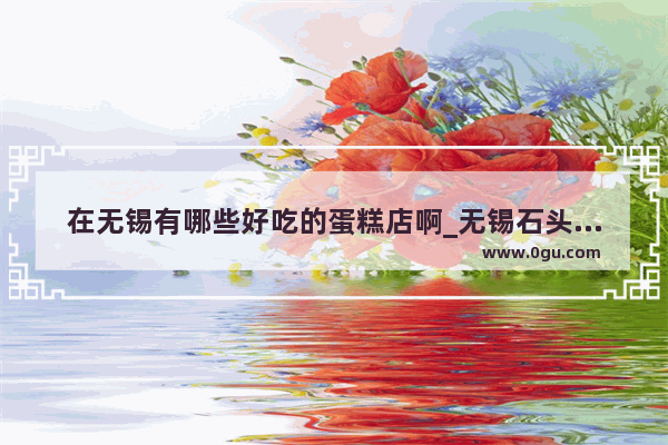 在无锡有哪些好吃的蛋糕店啊_无锡石头教育为什么改为乐学培优