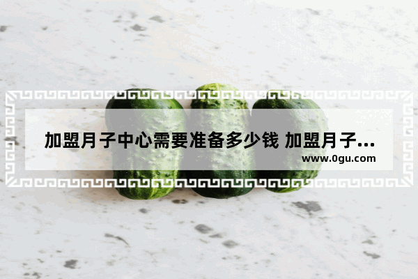加盟月子中心需要准备多少钱 加盟月子价格