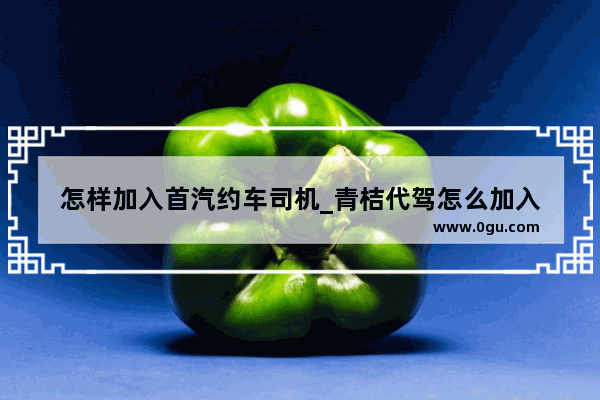 怎样加入首汽约车司机_青桔代驾怎么加入