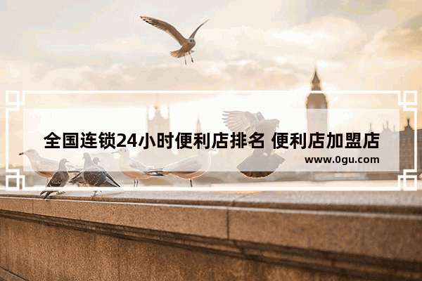 全国连锁24小时便利店排名 便利店加盟店排行榜品牌推荐