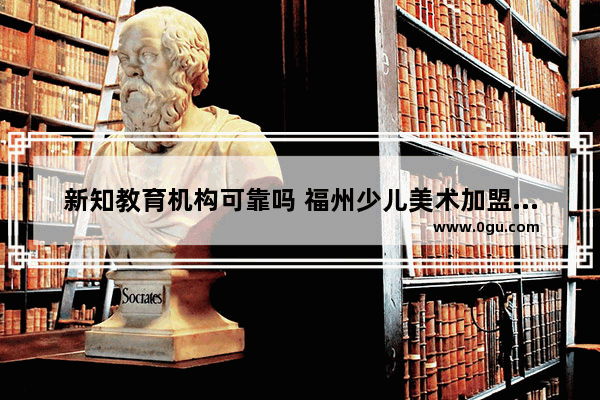 新知教育机构可靠吗 福州少儿美术加盟品牌排名