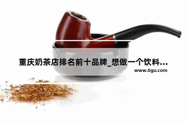 重庆奶茶店排名前十品牌_想做一个饮料的代理怎么做